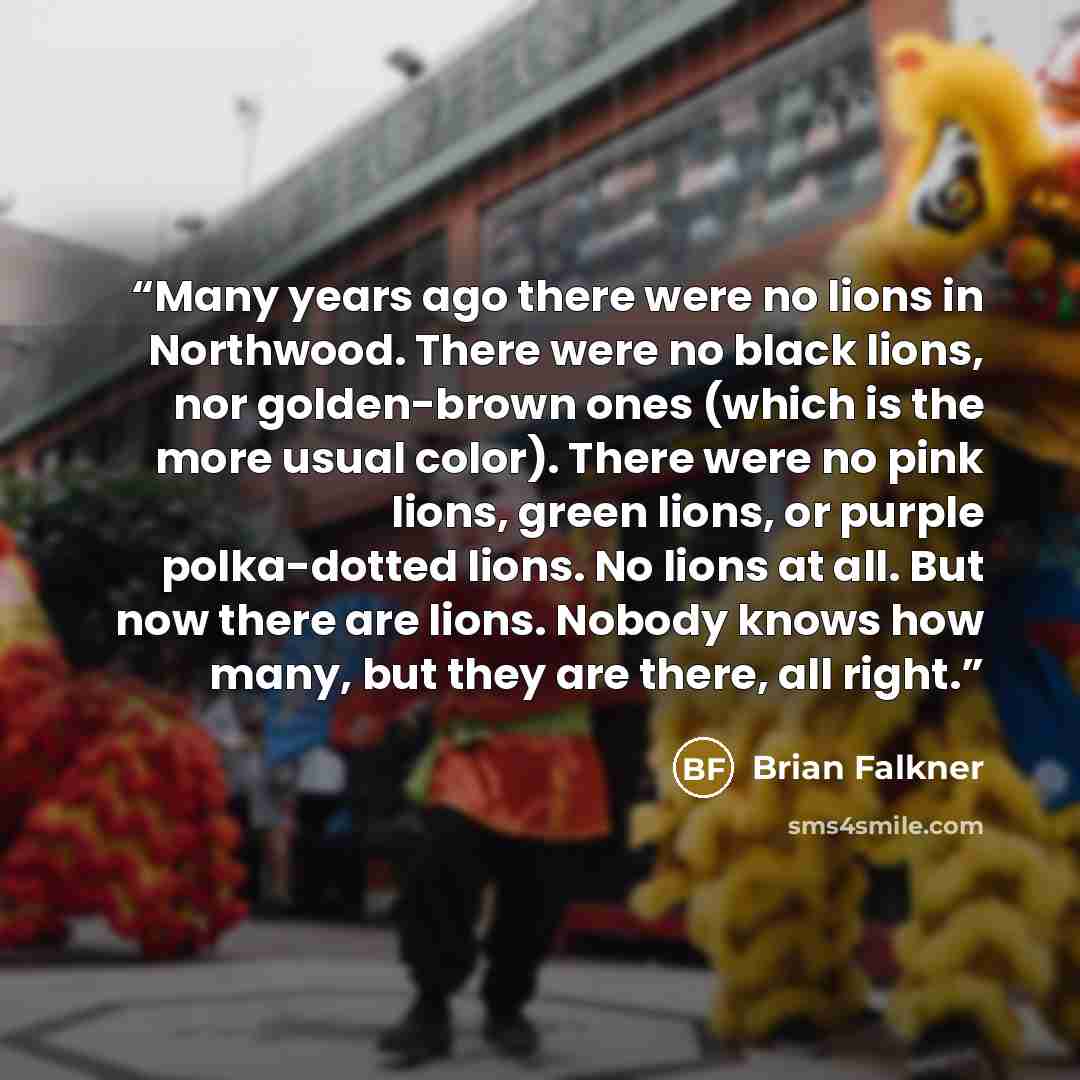 “Many years ago there were no lions in Northwood. There were no black lions, nor golden-brown ones (which is the more usual color). There were no pink lions, green lions, or purple polka-dotted lions. No lions at all. But now there are lions. Nobody knows how many, but they are there, all right.” quote by Brian Falkner