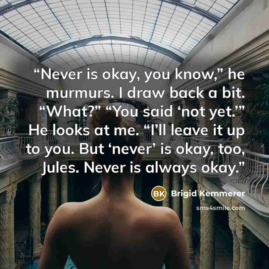 “Never is okay, you know,” he murmurs. I draw back a bit. “What?” “You said ‘not yet.’” He looks at me. “I’ll leave it up to you. But ‘never’ is okay, too, Jules. Never is always okay.” quote by Brigid Kemmerer