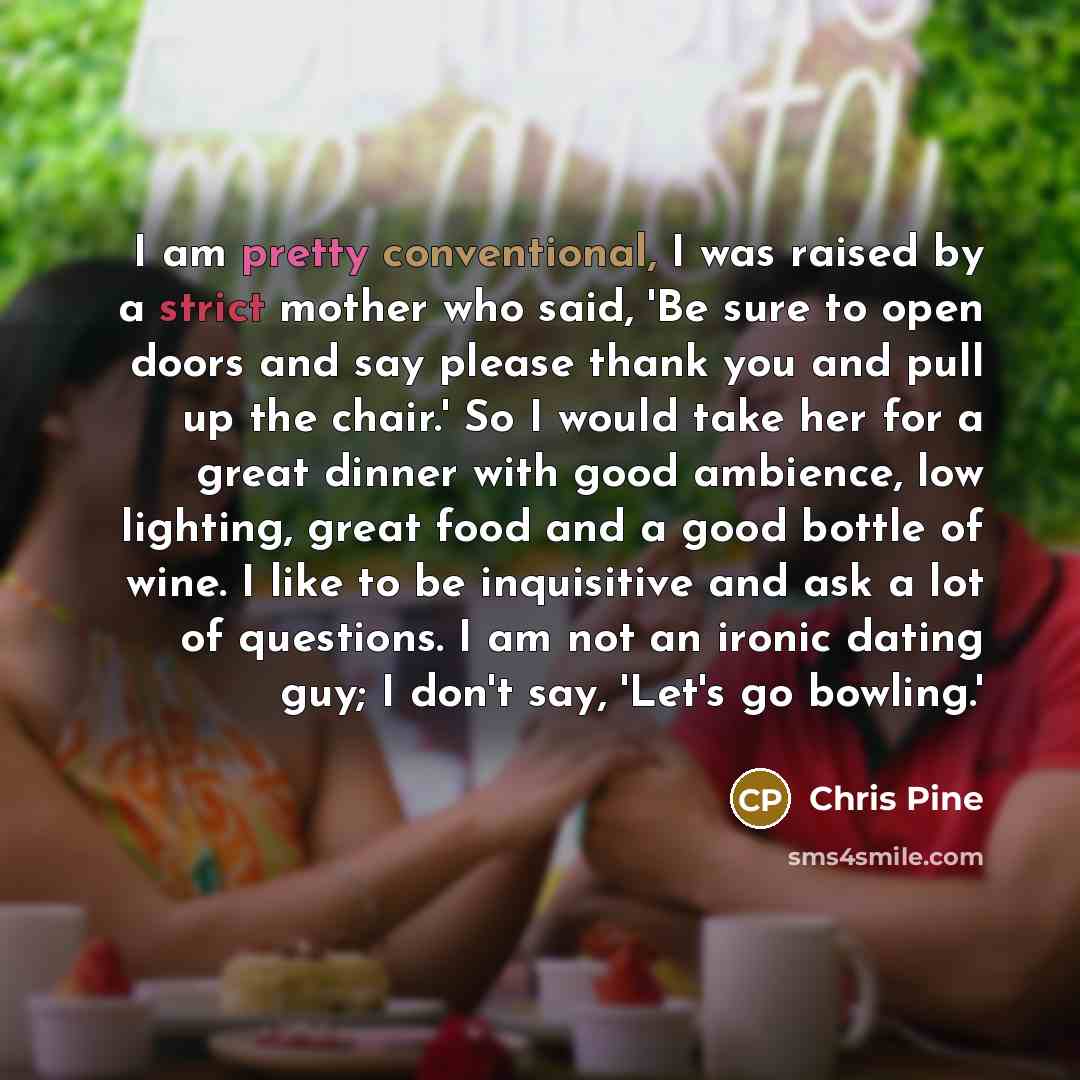 “I am pretty conventional, I was raised by a strict mother who said, 'Be sure to open doors and say please thank you and pull up the chair.' So I would take her for a great dinner with good ambience, low lighting, great food and a good bottle of wine. I like to be inquisitive and ask a lot of…” quote by Chris Pine