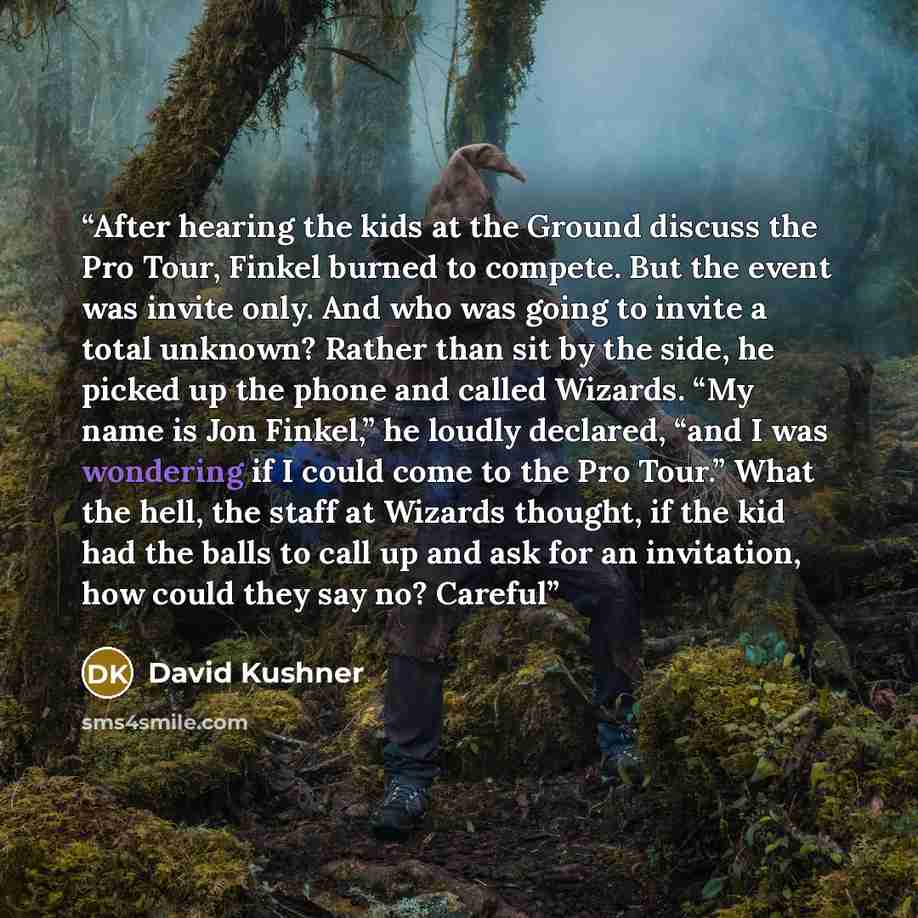 “After hearing the kids at the Ground discuss the Pro Tour, Finkel burned to compete. But the event was invite only. And who was going to invite a total unknown? Rather than sit by the side, he picked up the phone and called Wizards. “My name is Jon Finkel,” he loudly declared, “and I was wondering…” quote by David Kushner