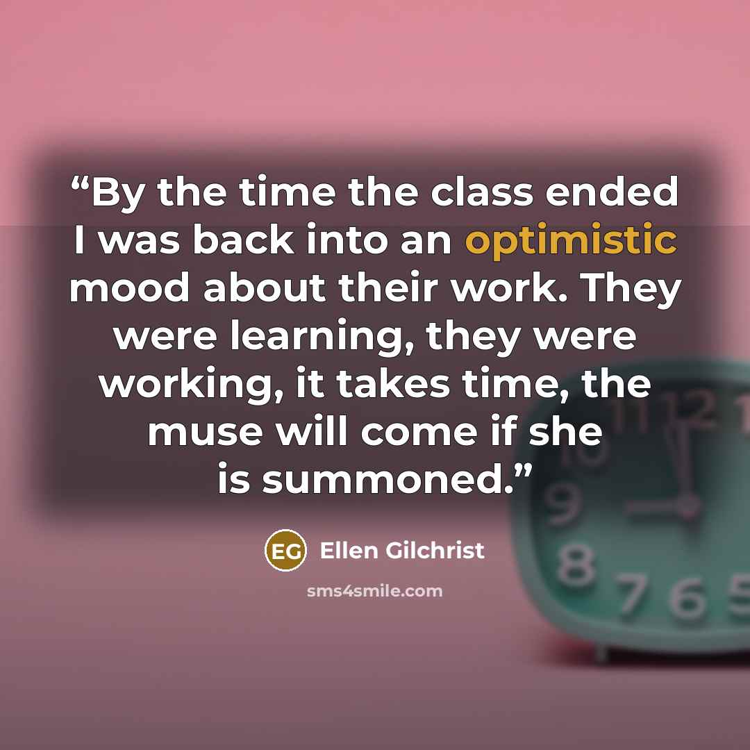 “By the time the class ended I was back into an optimistic mood about their work. They were learning, they were working, it takes time, the muse will come if she is summoned.” quote by Ellen Gilchrist