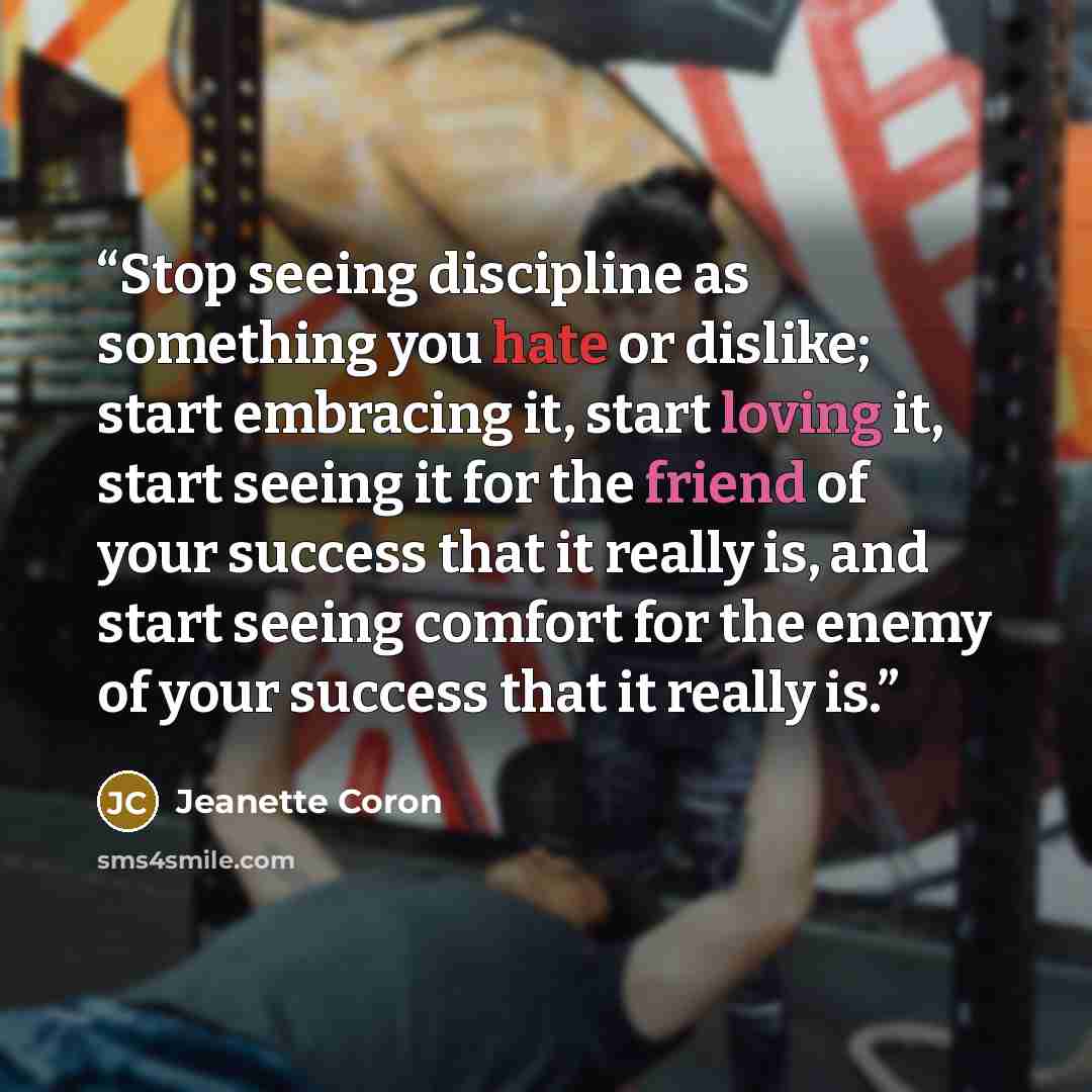 “Stop seeing discipline as something you hate or dislike; start embracing it, start loving it, start seeing it for the friend of your success that it really is, and start seeing comfort for the enemy of your success that it really is.” quote by Jeanette Coron