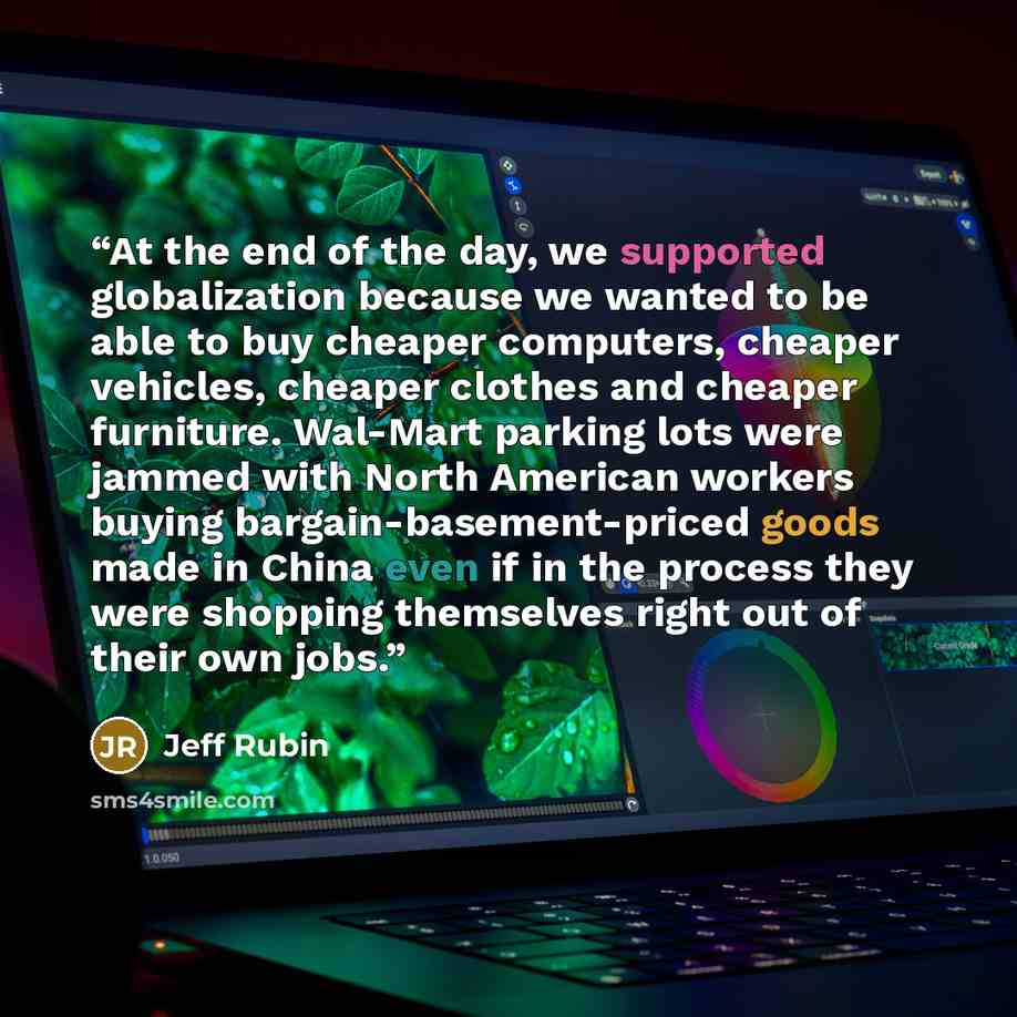 “At the end of the day, we supported globalization because we wanted to be able to buy cheaper computers, cheaper vehicles, cheaper clothes and cheaper furniture. Wal-Mart parking lots were jammed with North American workers buying bargain-basement-priced goods made in China even if in the process…” quote by Jeff Rubin