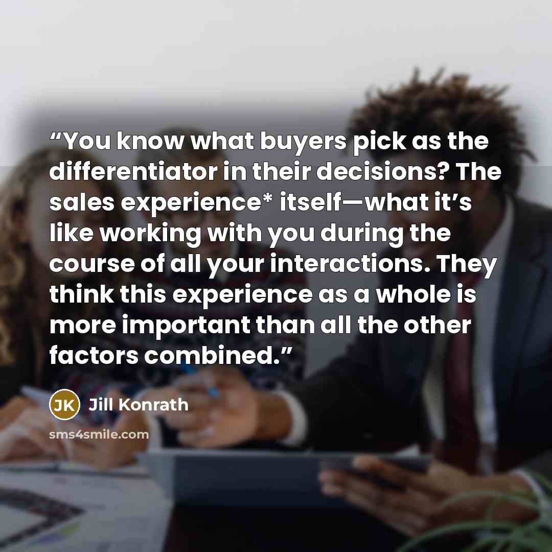“You know what buyers pick as the differentiator in their decisions? The sales experience* itself—what it’s like working with you during the course of all your interactions. They think this experience as a whole is more important than all the other factors combined.” quote by Jill Konrath