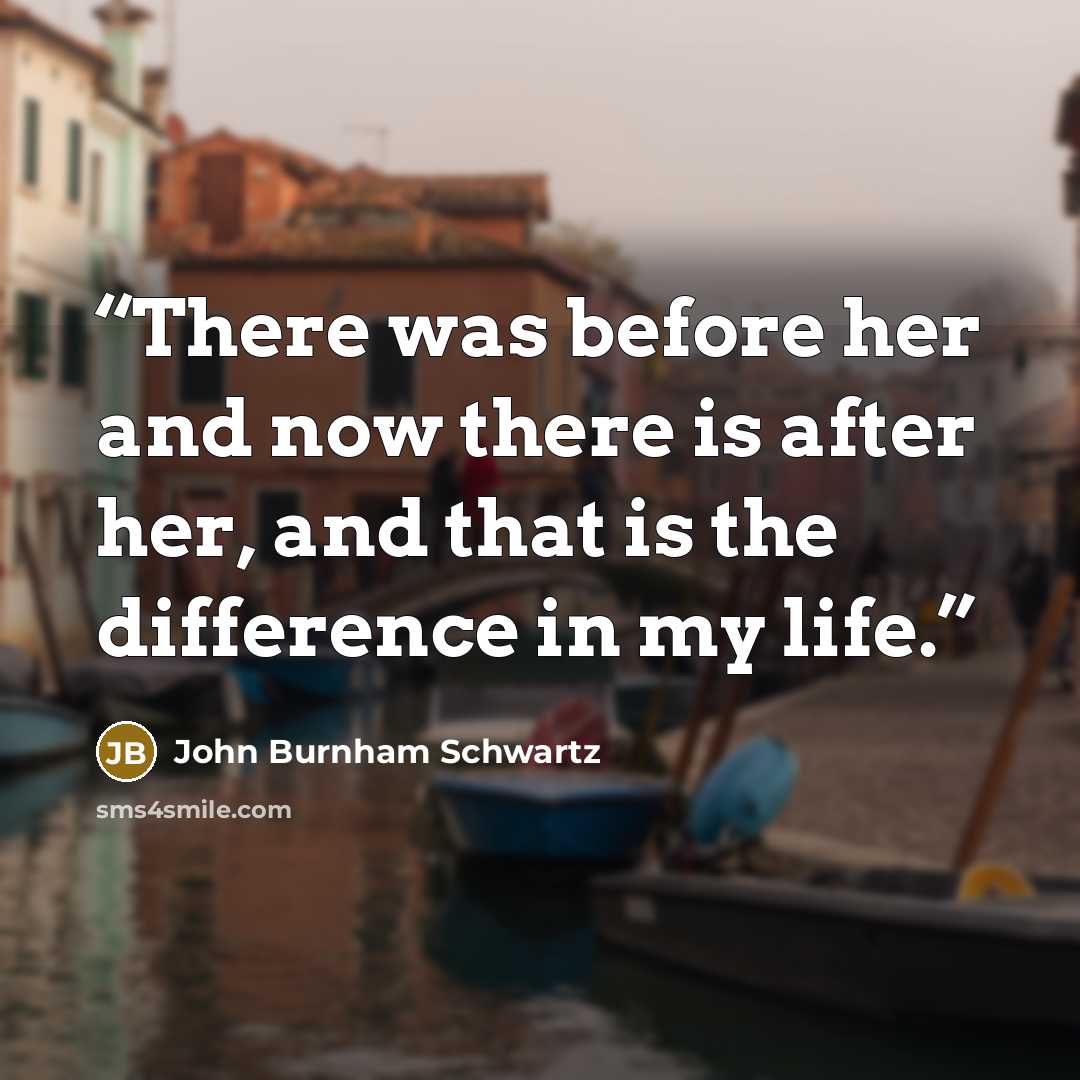“There was before her and now there is after her, and that is the difference in my life.” quote by John Burnham Schwartz