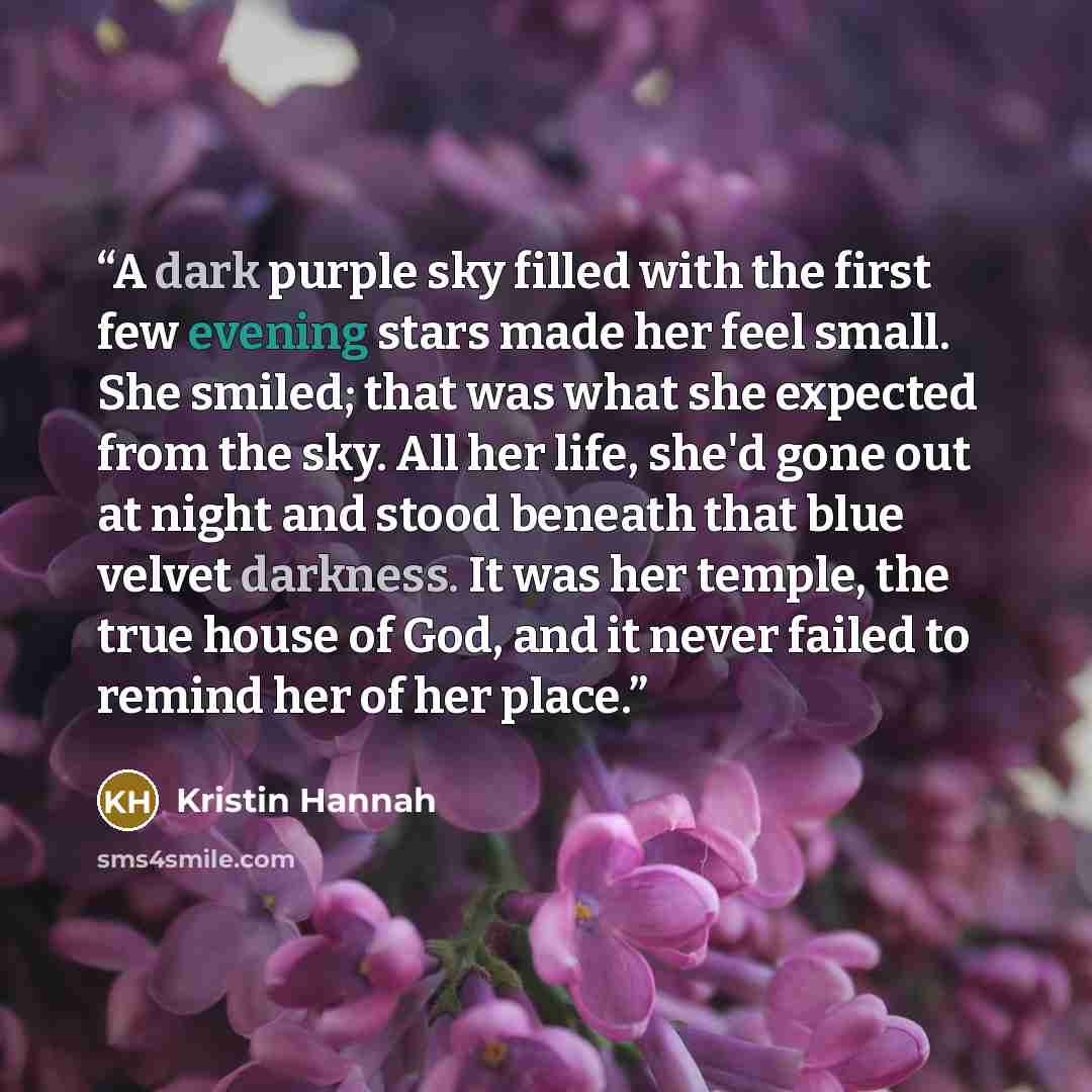 “A dark purple sky filled with the first few evening stars made her feel small. She smiled; that was what she expected from the sky. All her life, she'd gone out at night and stood beneath that blue velvet darkness. It was her temple, the true house of God, and it never failed to remind her of her…” quote by Kristin Hannah