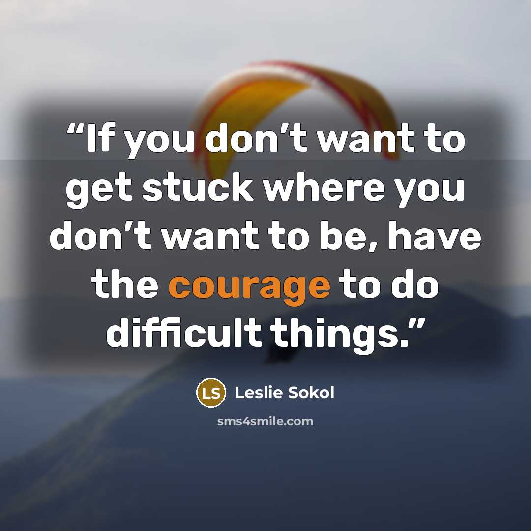 “If you don’t want to get stuck where you don’t want to be, have the courage to do difficult things.” quote by Leslie Sokol