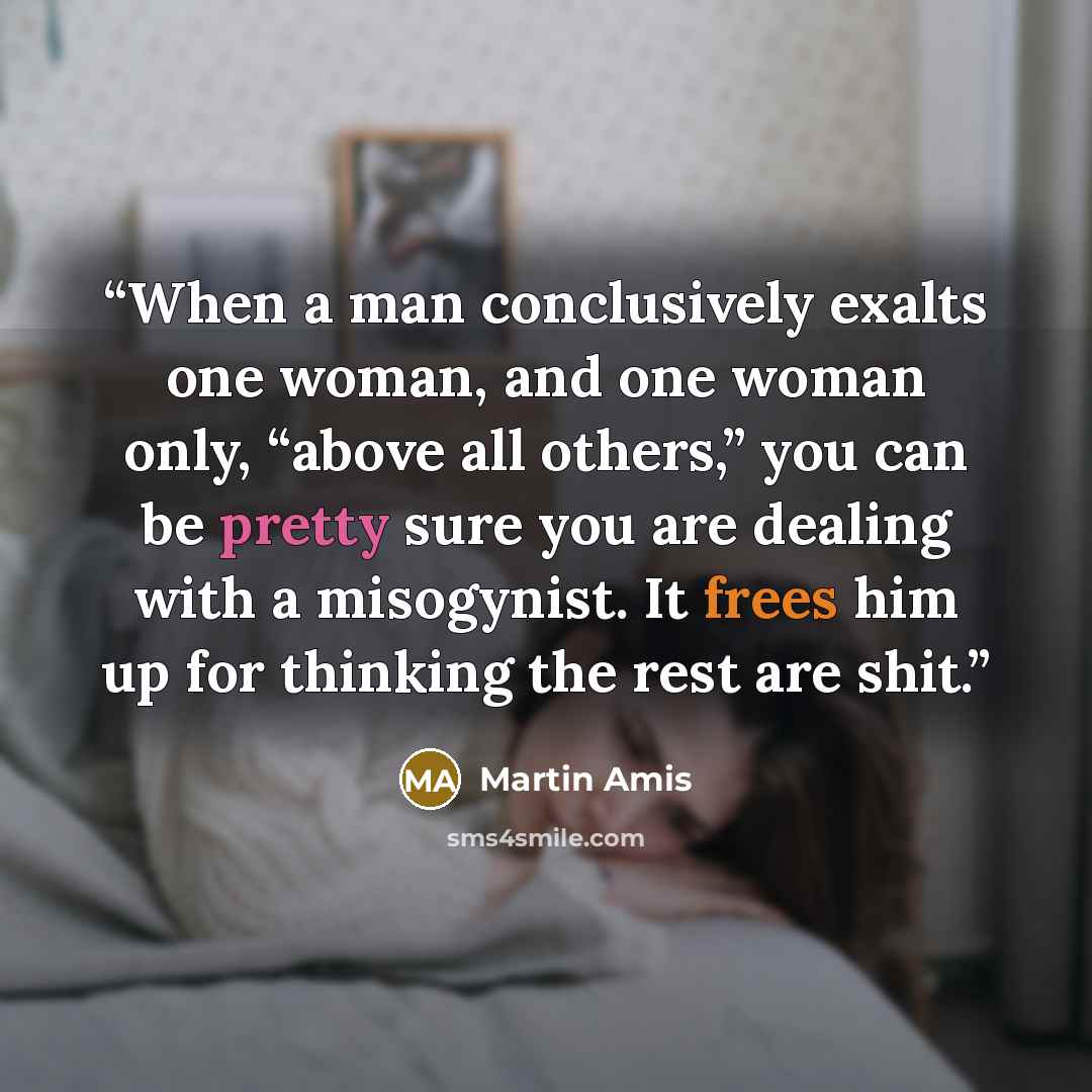 “When a man conclusively exalts one woman, and one woman only, “above all others,” you can be pretty sure you are dealing with a misogynist. It frees him up for thinking the rest are shit.” quote by Martin Amis