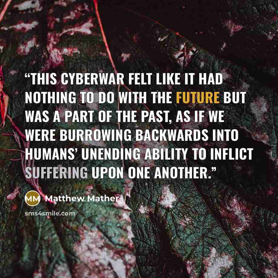 “This cyberwar felt like it had nothing to do with the future but was a part of the past, as if we were burrowing backwards into humans’ unending ability to inflict suffering upon one another.” quote by Matthew Mather