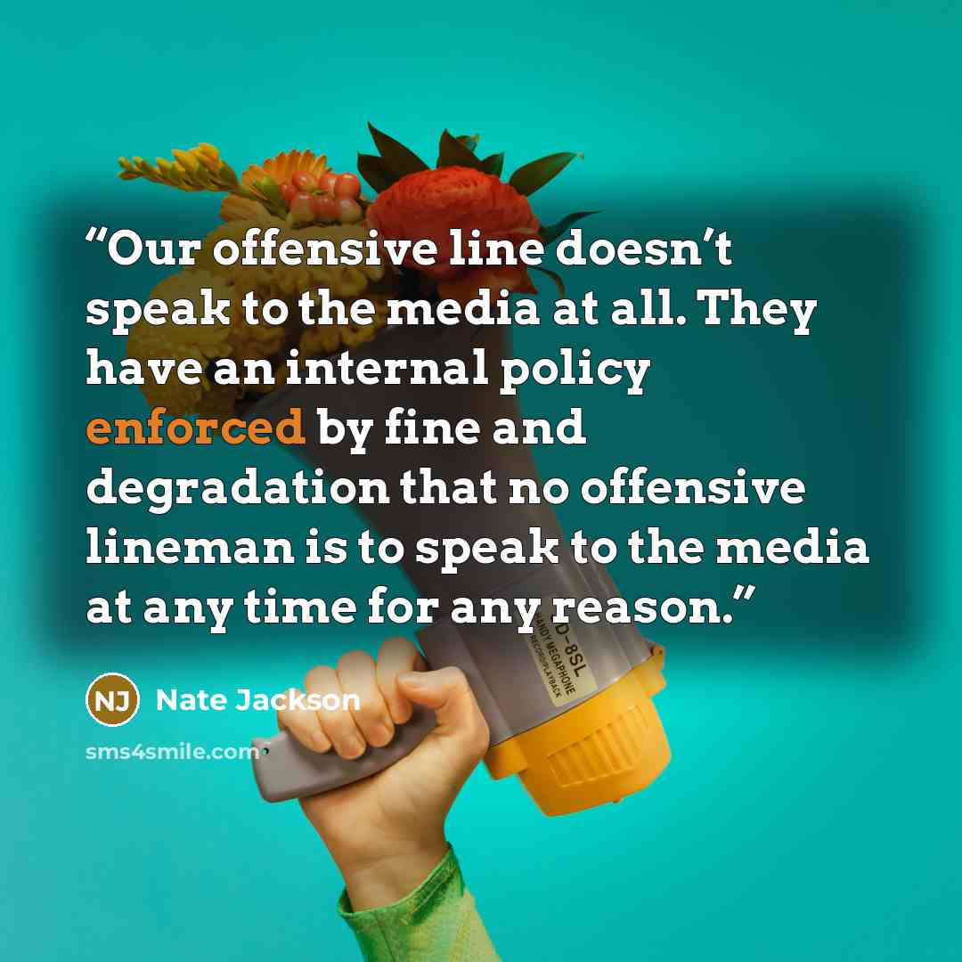 “Our offensive line doesn’t speak to the media at all. They have an internal policy enforced by fine and degradation that no offensive lineman is to speak to the media at any time for any reason.” quote by Nate Jackson
