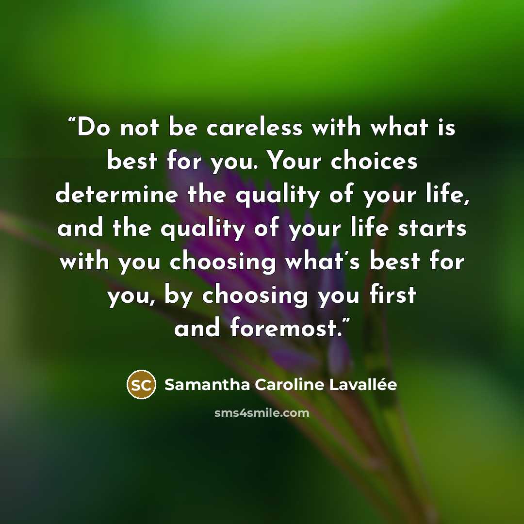 “Do not be careless with what is best for you. Your choices determine the quality of your life, and the quality of your life starts with you choosing what’s best for you, by choosing you first and foremost.” quote by Samantha Caroline Lavallée
