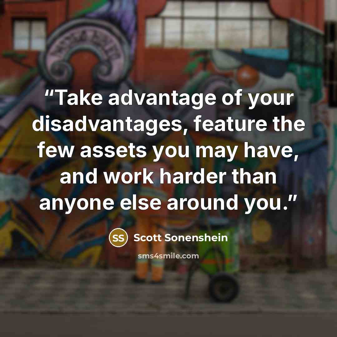 “Take advantage of your disadvantages, feature the few assets you may have, and work harder than anyone else around you.” quote by Scott Sonenshein