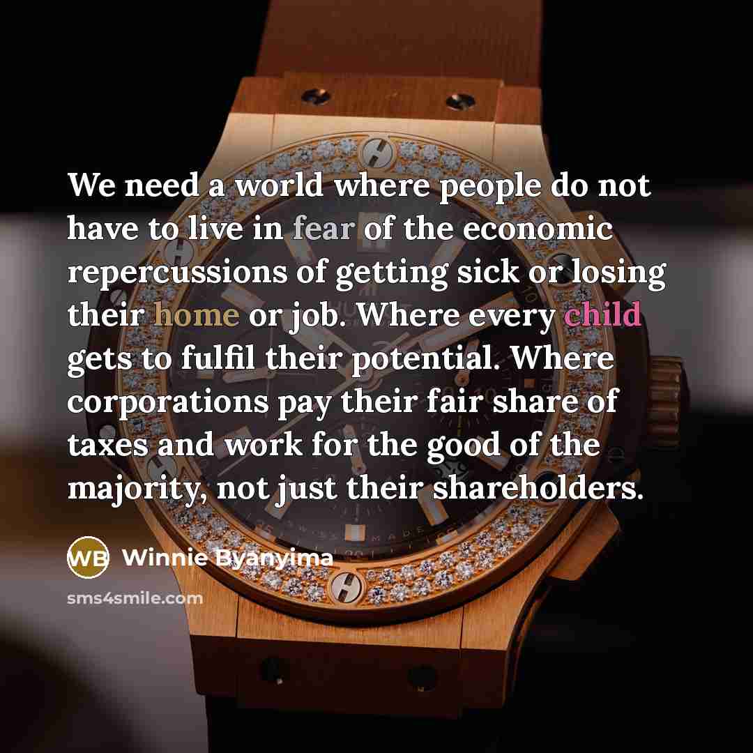 “We need a world where people do not have to live in fear of the economic repercussions of getting sick or losing their home or job. Where every child gets to fulfil their potential. Where corporations pay their fair share of taxes and work for the good of the majority, not just their shareholders.” quote by Winnie Byanyima