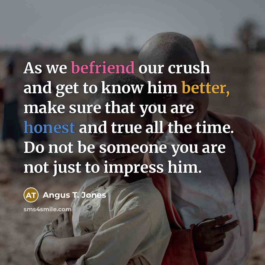 “As we befriend our crush and get to know him better, make sure that you are honest and true all the time. Do not be someone you are not just to impress him.” quote by Angus T. Jones