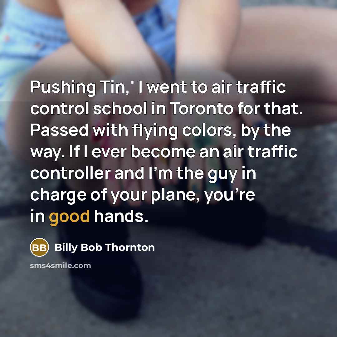 “Pushing Tin,' I went to air traffic control school in Toronto for that. Passed with flying colors, by the way. If I ever become an air traffic controller and I'm the guy in charge of your plane, you're in good hands.” quote by Billy Bob Thornton