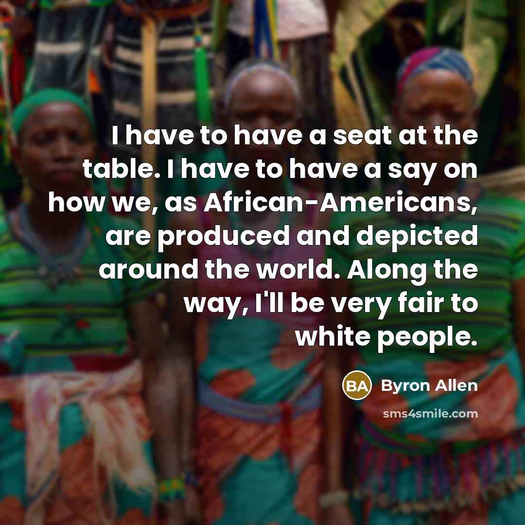 “I have to have a seat at the table. I have to have a say on how we, as African-Americans, are produced and depicted around the world. Along the way, I'll be very fair to white people.” quote by Byron Allen