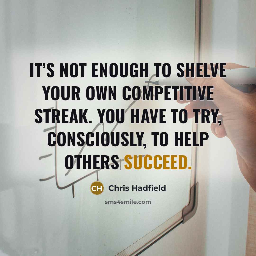 “It’s not enough to shelve your own competitive streak. You have to try, consciously, to help others succeed.” quote by Chris Hadfield