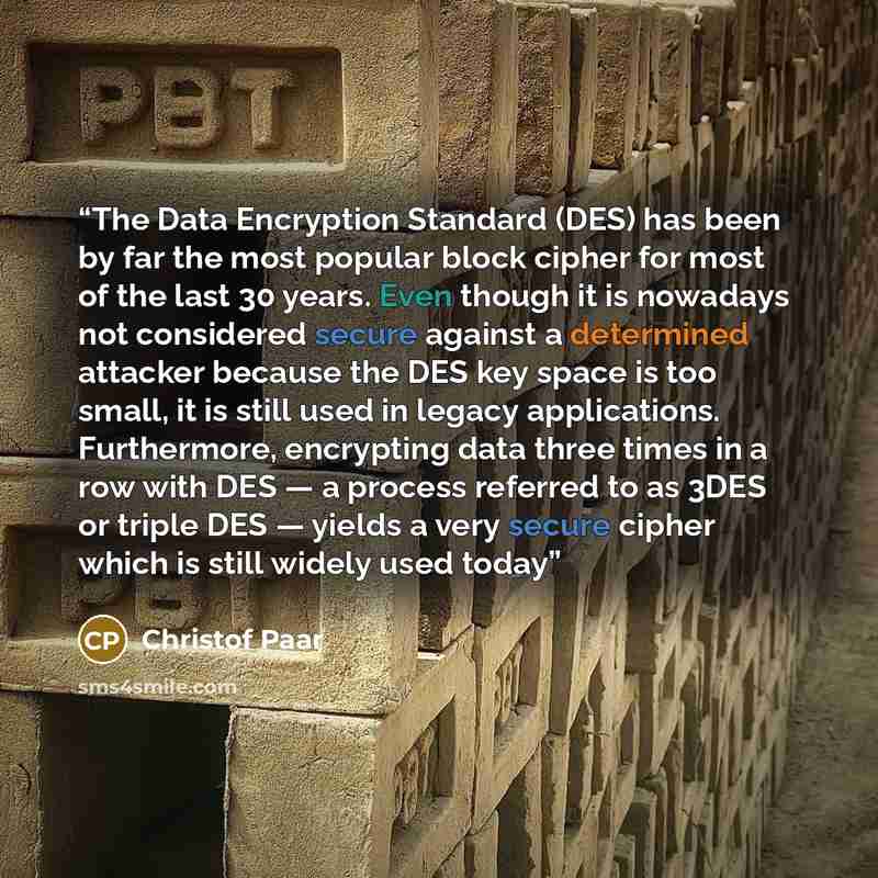 “The Data Encryption Standard (DES) has been by far the most popular block cipher for most of the last 30 years. Even though it is nowadays not considered secure against a determined attacker because the DES key space is too small, it is still used in legacy applications. Furthermore, encrypting…” quote by Christof Paar