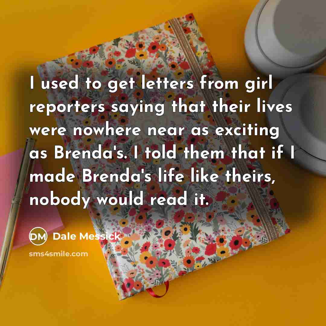 “I used to get letters from girl reporters saying that their lives were nowhere near as exciting as Brenda's. I told them that if I made Brenda's life like theirs, nobody would read it.” quote by Dale Messick