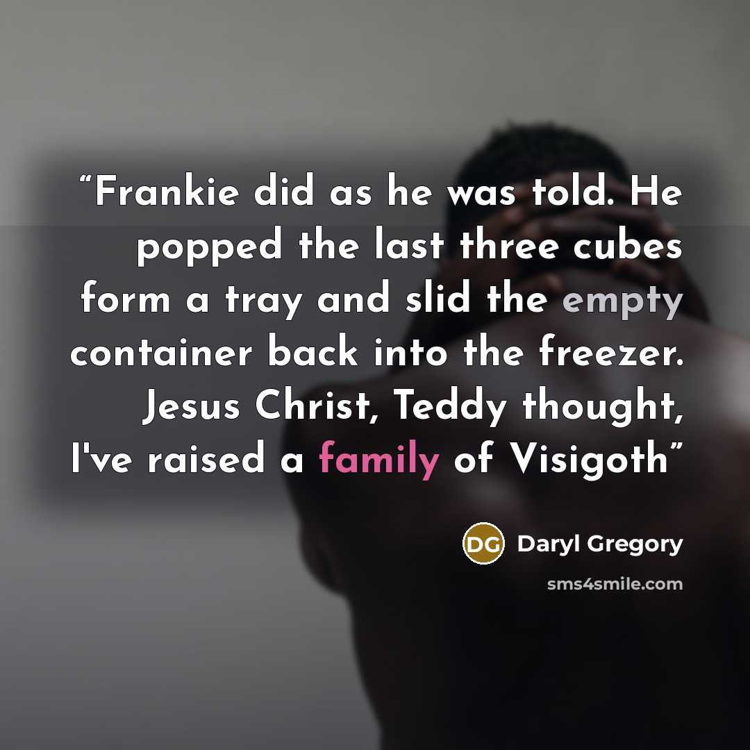 “Frankie did as he was told. He popped the last three cubes form a tray and slid the empty container back into the freezer. Jesus Christ, Teddy thought, I've raised a family of Visigoth” quote by Daryl Gregory
