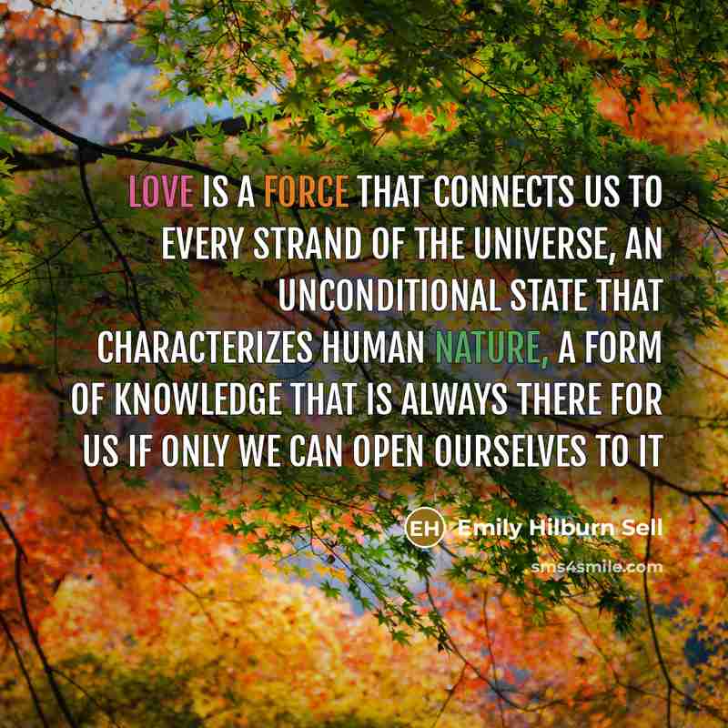 “Love is a force that connects us to every strand of the universe, an unconditional state that characterizes human nature, a form of knowledge that is always there for us if only we can open ourselves to it” quote by Emily Hilburn Sell