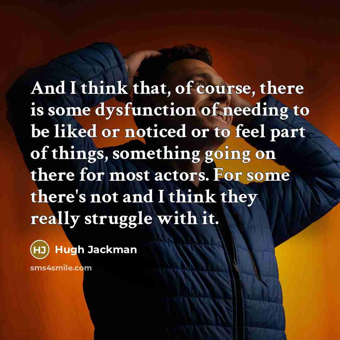 “And I think that, of course, there is some dysfunction of needing to be liked or noticed or to feel part of things, something going on there for most actors. For some there's not and I think they really struggle with it.” quote by Hugh Jackman