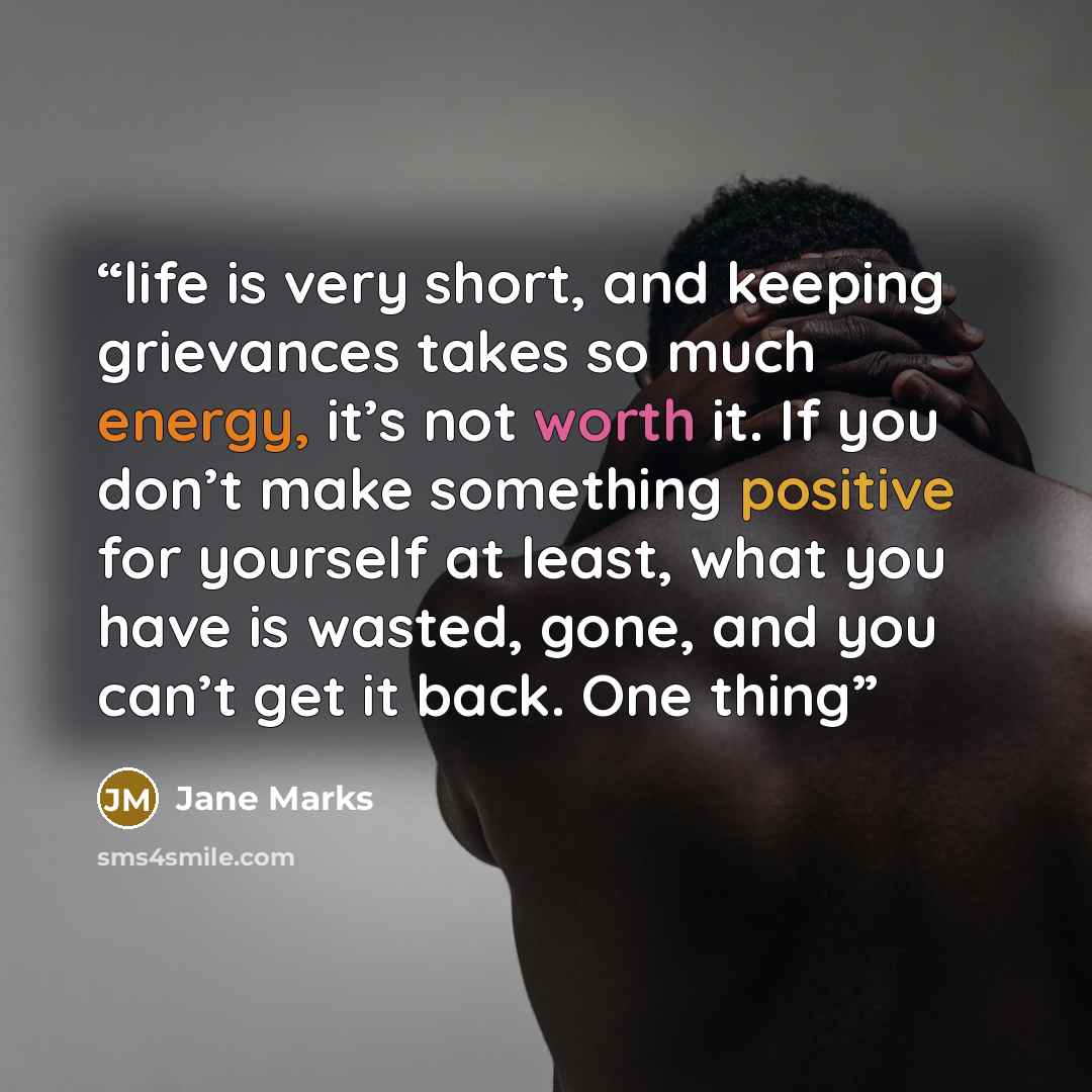 “life is very short, and keeping grievances takes so much energy, it’s not worth it. If you don’t make something positive for yourself at least, what you have is wasted, gone, and you can’t get it back. One thing” quote by Jane Marks