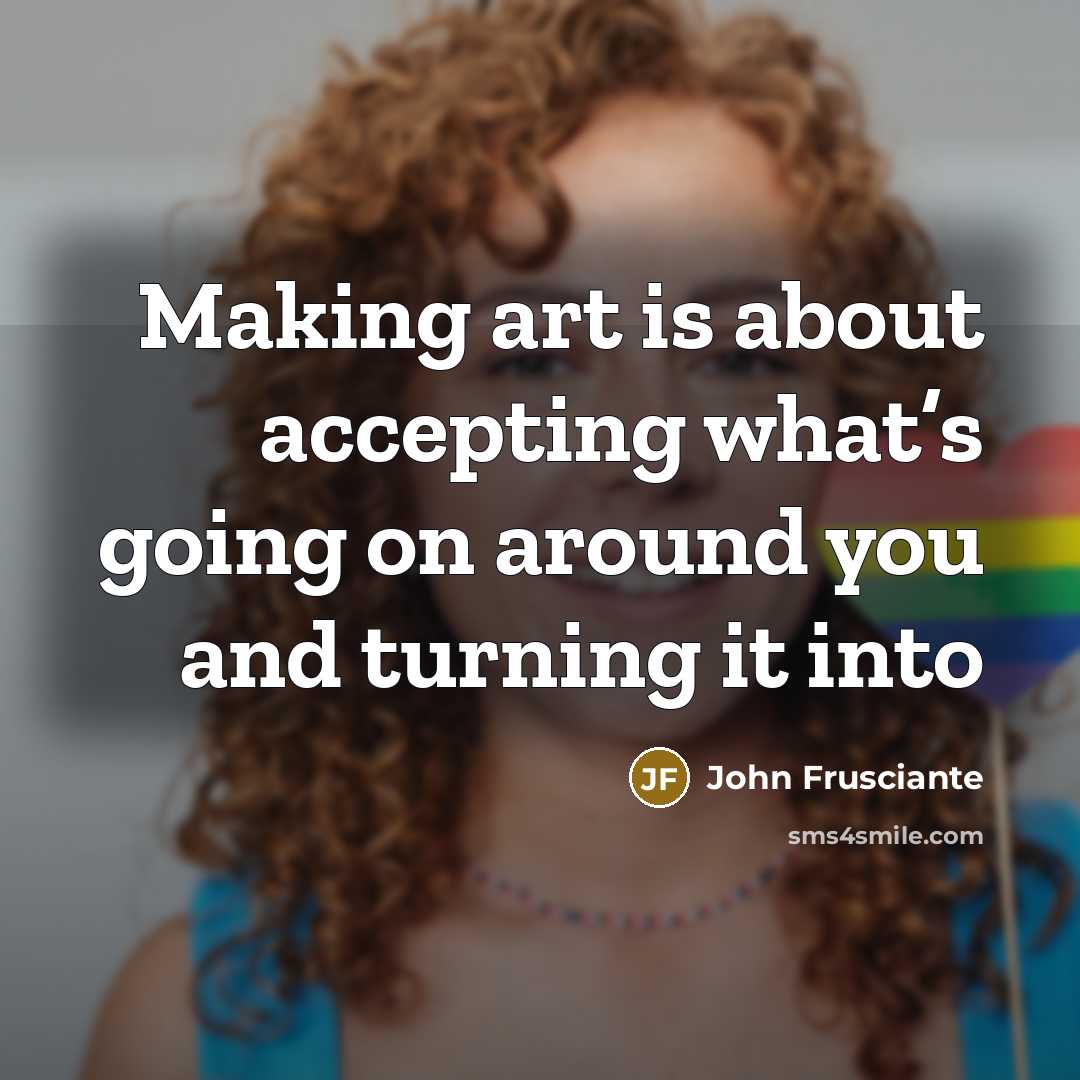 “Making art is about accepting what’s going on around you…” quote by John Frusciante