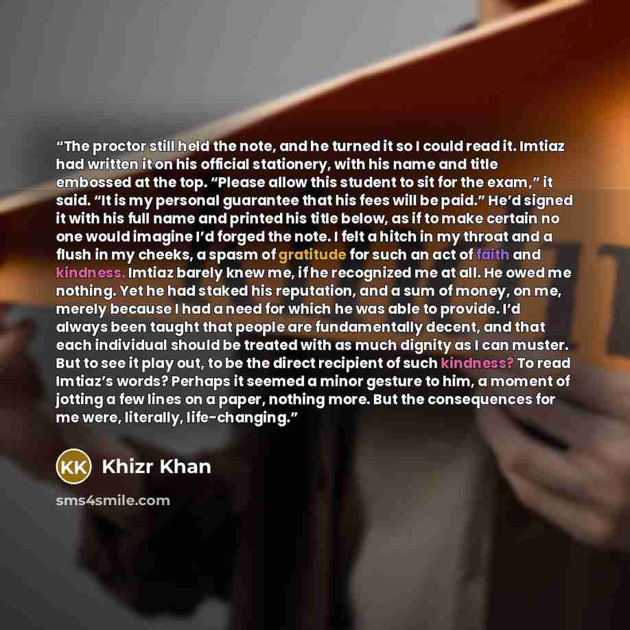 “The proctor still held the note, and he turned it so I could read it. Imtiaz had written it on his official stationery, with his name and title embossed at the top. “Please allow this student to sit for the exam,” it said. “It is my personal guarantee that his fees will be paid.” He’d signed it…” quote by Khizr Khan
