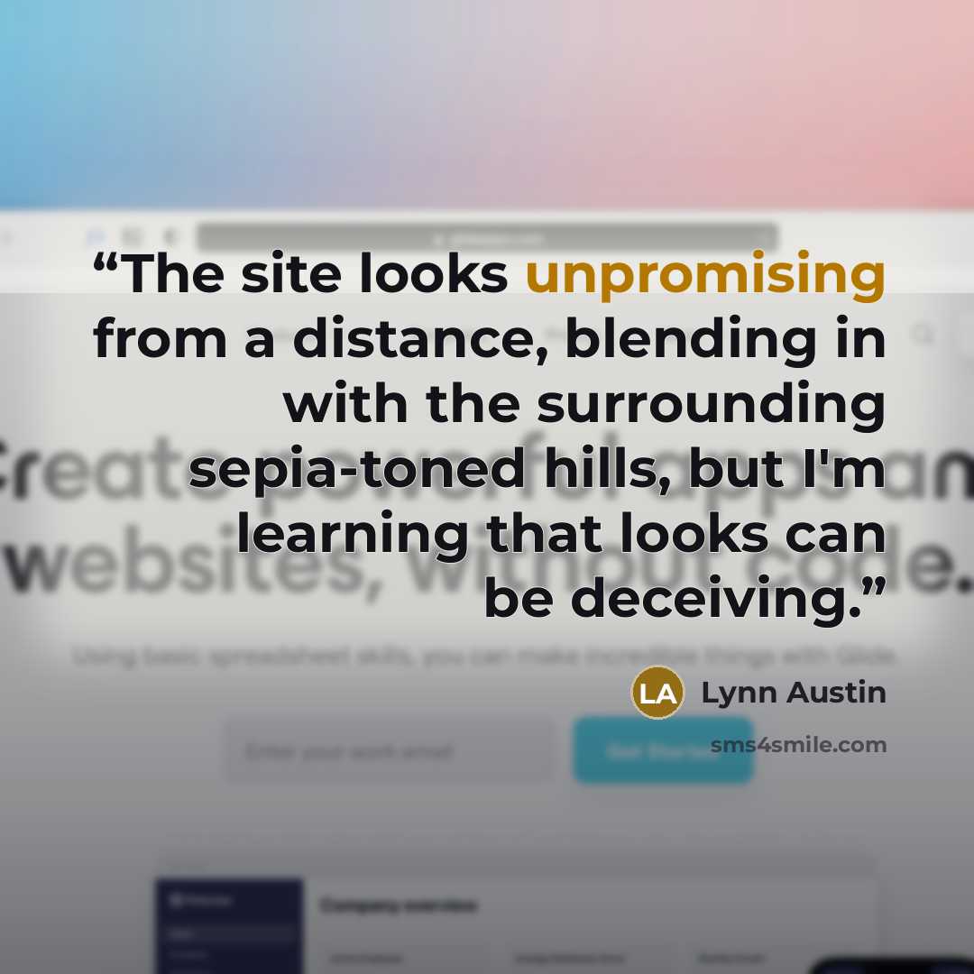 “The site looks unpromising from a distance, blending in with the surrounding sepia-toned hills, but I'm learning that looks can be deceiving.” quote by Lynn Austin