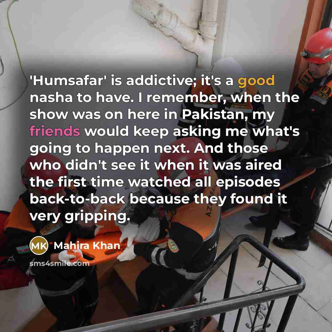 “'Humsafar' is addictive; it's a good nasha to have. I remember, when the show was on here in Pakistan, my friends would keep asking me what's going to happen next. And those who didn't see it when it was aired the first time watched all episodes back-to-back because they found it very gripping.” quote by Mahira Khan