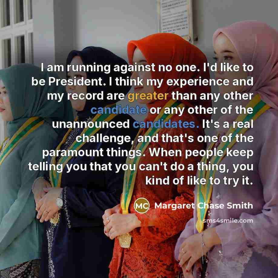 “I am running against no one. I'd like to be President. I think my experience and my record are greater than any other candidate or any other of the unannounced candidates. It's a real challenge, and that's one of the paramount things. When people keep telling you that you can't do a thing, you…” quote by Margaret Chase Smith