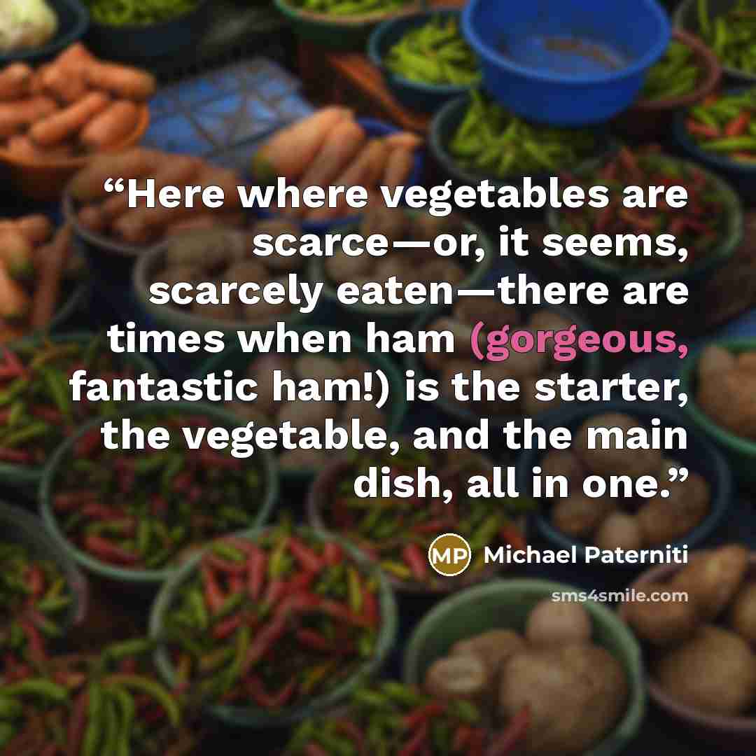 “Here where vegetables are scarce—or, it seems, scarcely eaten—there are times when ham (gorgeous, fantastic ham!) is the starter, the vegetable, and the main dish, all in one.” quote by Michael Paterniti