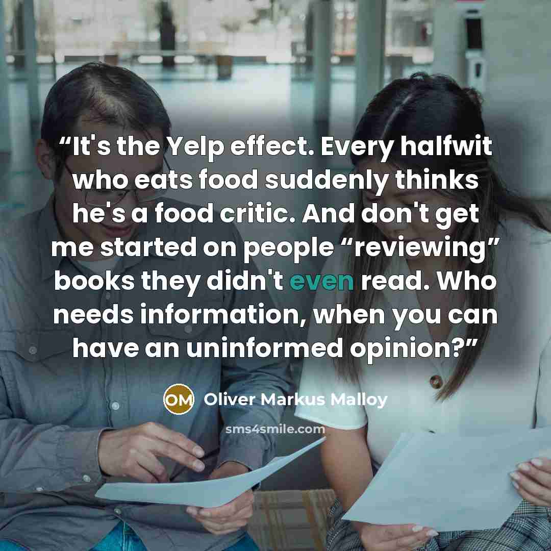 “It's the Yelp effect. Every halfwit who eats food suddenly thinks he's a food critic. And don't get me started on people “reviewing” books they didn't even read. Who needs information, when you can have an uninformed opinion?” quote by Oliver Markus Malloy