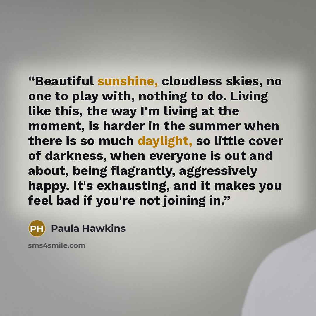 “Beautiful sunshine, cloudless skies, no one to play with, nothing to do. Living like this, the way I'm living at the moment, is harder in the summer when there is so much daylight, so little cover of darkness, when everyone is out and about, being flagrantly, aggressively happy. It's exhausting…” quote by Paula Hawkins