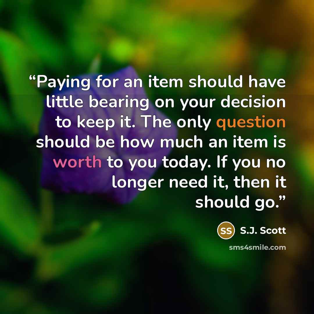 “Paying for an item should have little bearing on your decision to keep it. The only question should be how much an item is worth to you today. If you no longer need it, then it should go.” quote by S.J. Scott