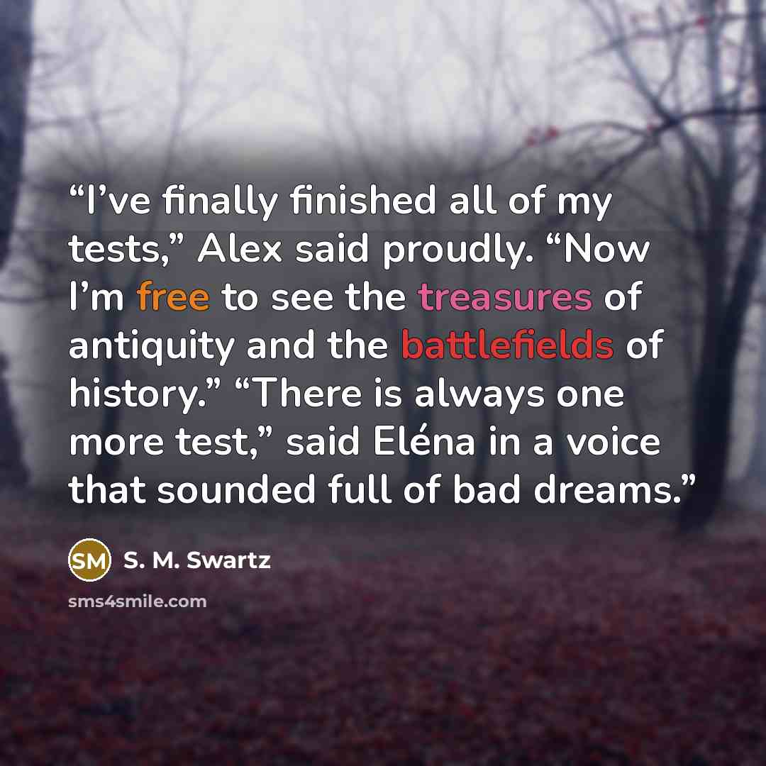 “I’ve finally finished all of my tests,” Alex said proudly. “Now I’m free to see the treasures of antiquity and the battlefields of history.” “There is always one more test,” said Eléna in a voice that sounded full of bad dreams.” quote by S. M. Swartz