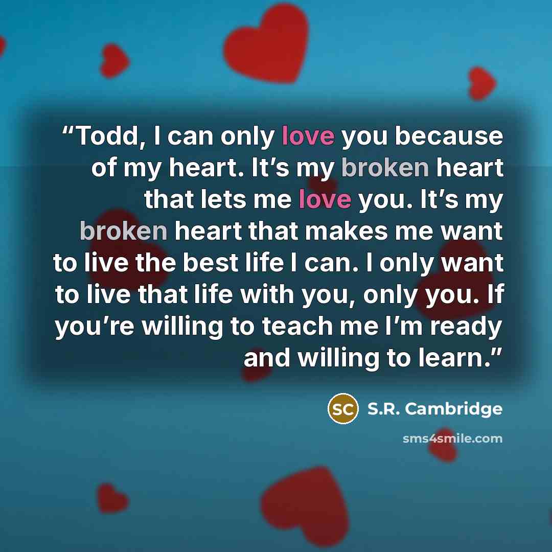 “Todd, I can only love you because of my heart. It’s my broken heart that lets me love you. It’s my broken heart that makes me want to live the best life I can. I only want to live that life with you, only you. If you’re willing to teach me I’m ready and willing to learn.” quote by S.R. Cambridge
