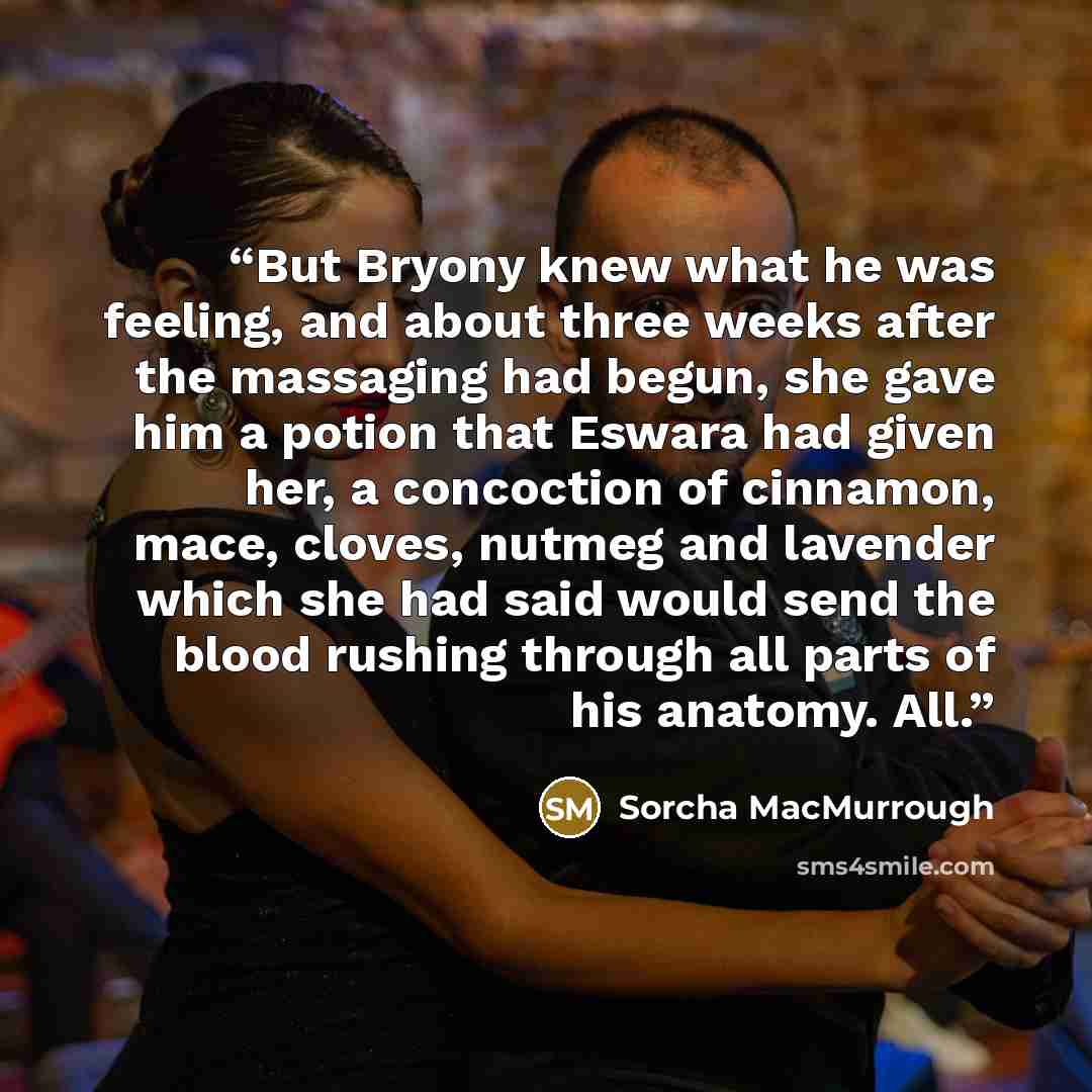 “But Bryony knew what he was feeling, and about three weeks after the massaging had begun, she gave him a potion that Eswara had given her, a concoction of cinnamon, mace, cloves, nutmeg and lavender which she had said would send the blood rushing through all parts of his anatomy. All.” quote by Sorcha MacMurrough