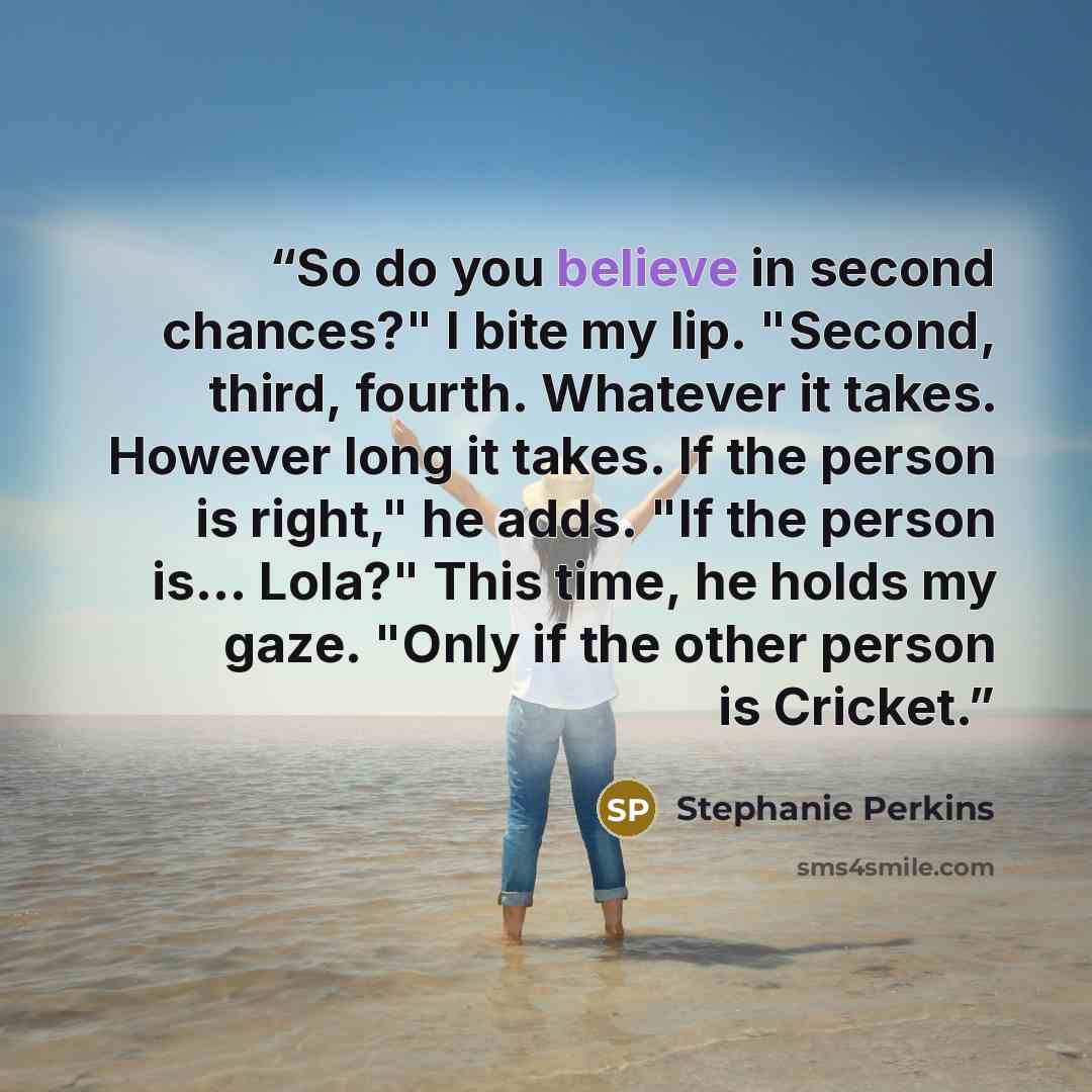 “So do you believe in second chances?" I bite my lip. "Second, third, fourth. Whatever it takes. However long it takes. If the person is right," he adds. "If the person is... Lola?" This time, he holds my gaze. "Only if the other person is Cricket.” quote by Stephanie Perkins