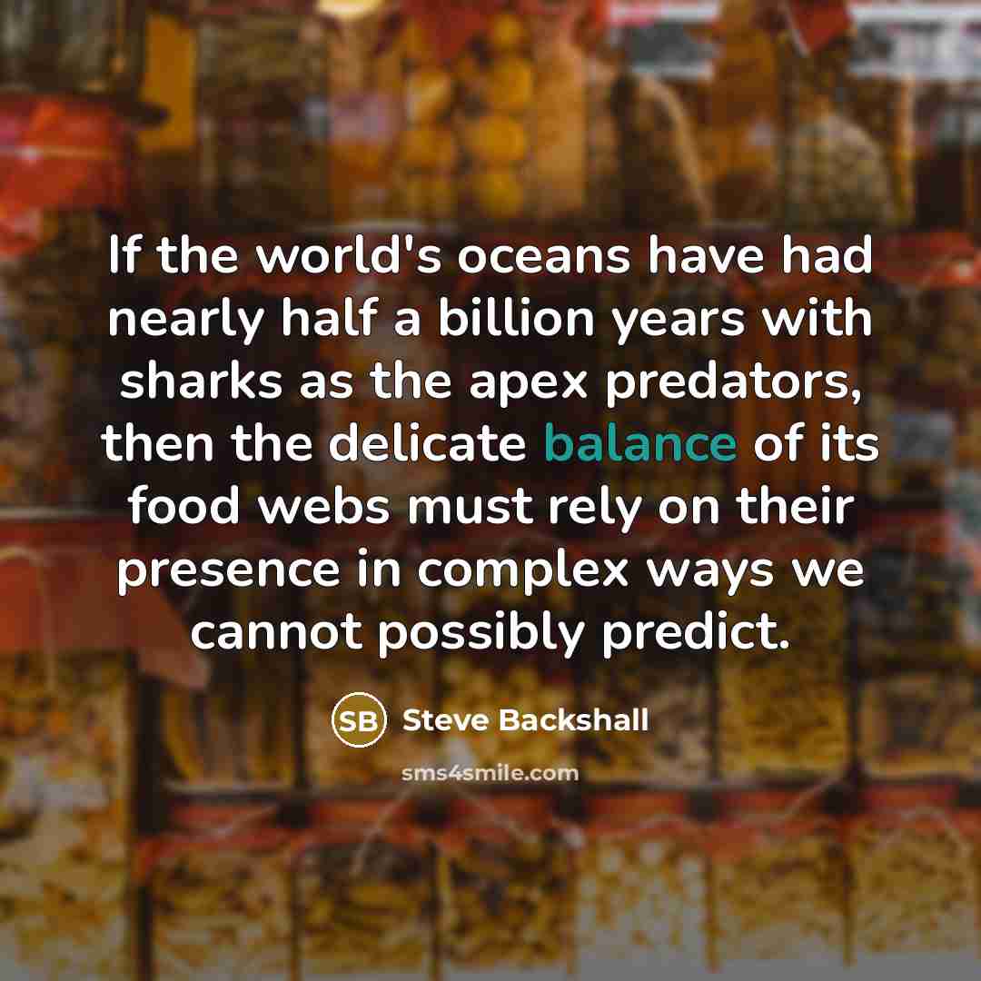 “If the world's oceans have had nearly half a billion years with sharks as the apex predators, then the delicate balance of its food webs must rely on their presence in complex ways we cannot possibly predict.” quote by Steve Backshall