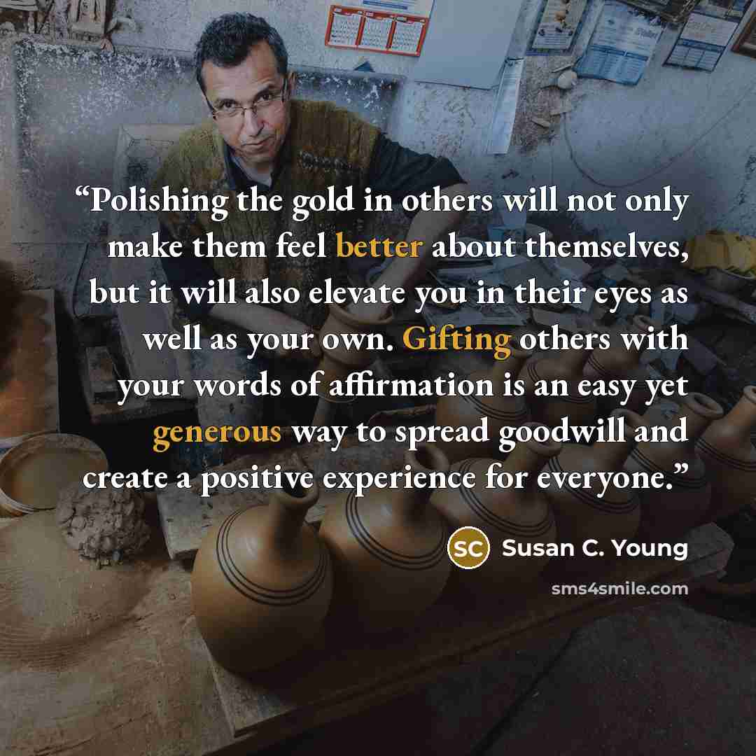 “Polishing the gold in others will not only make them feel better about themselves, but it will also elevate you in their eyes as well as your own. Gifting others with your words of affirmation is an easy yet generous way to spread goodwill and create a positive experience for everyone.” quote by Susan C. Young
