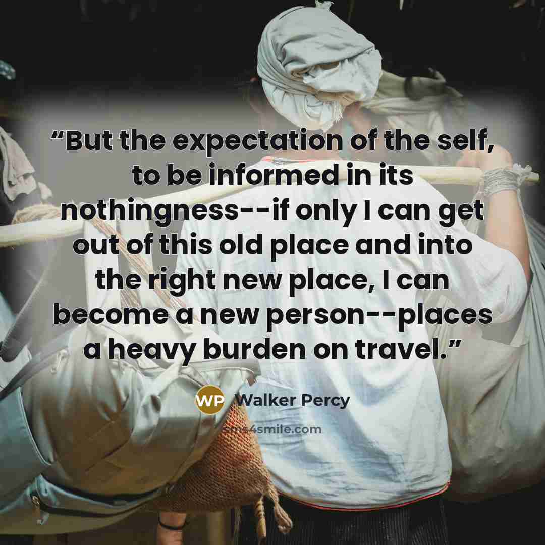 “But the expectation of the self, to be informed in its nothingness--if only I can get out of this old place and into the right new place, I can become a new person--places a heavy burden on travel.” quote by Walker Percy