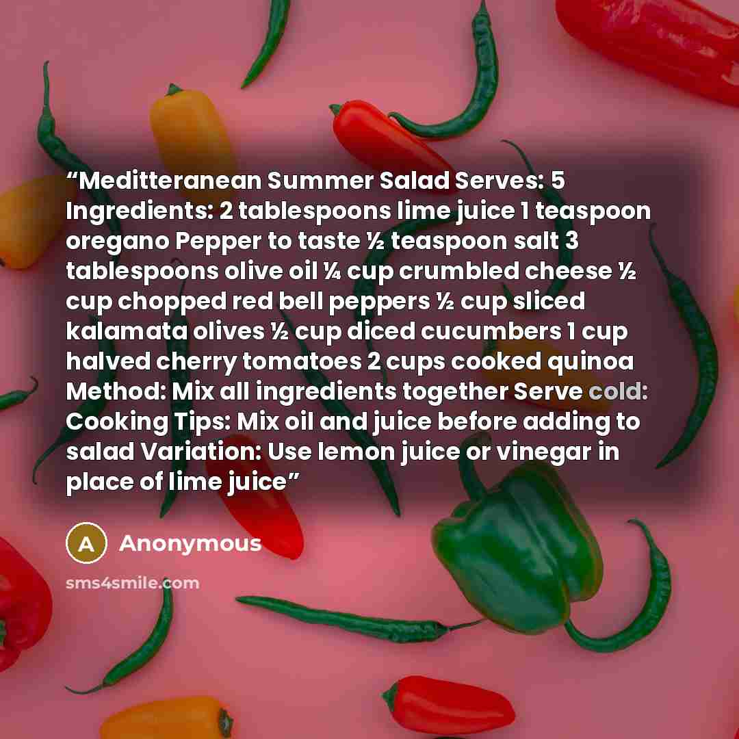 “Meditteranean Summer Salad Serves: 5 Ingredients: 2 tablespoons lime juice 1 teaspoon oregano Pepper to taste ½ teaspoon salt 3 tablespoons olive oil ¼ cup crumbled cheese ½ cup chopped red bell peppers ½ cup sliced kalamata olives ½ cup diced cucumbers 1 cup halved cherry tomatoes 2 cups cooked…” quote by Anonymous