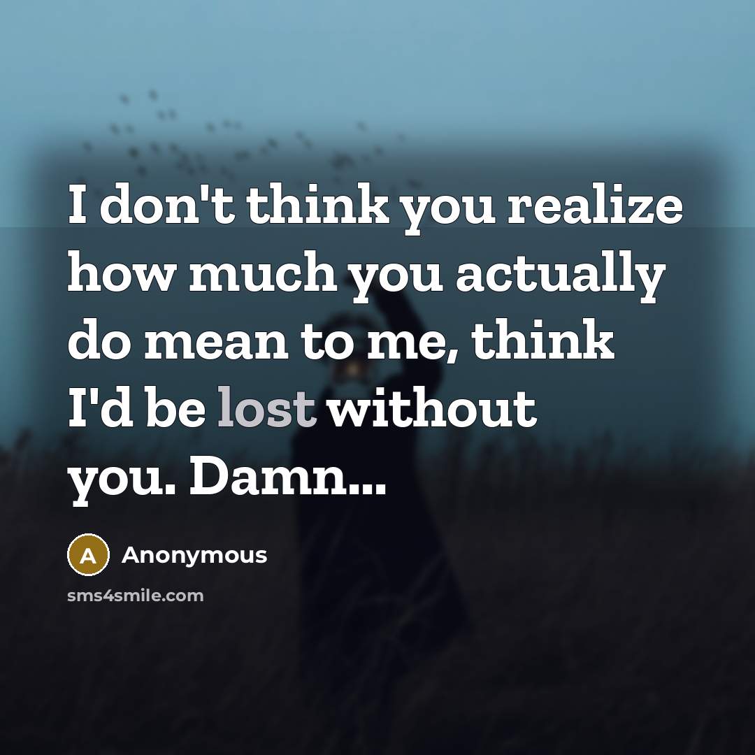 “I don't think you realize how much you actually do mean to me, think I'd be lost without you. Damn...” quote by Anonymous