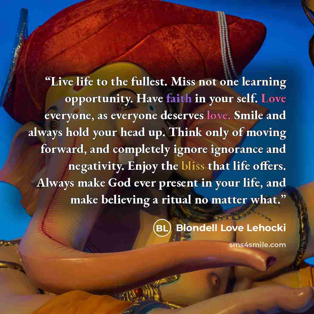 “Live life to the fullest. Miss not one learning opportunity. Have faith in your self. Love everyone, as everyone deserves love. Smile and always hold your head up. Think only of moving forward, and completely ignore ignorance and negativity. Enjoy the bliss that life offers. Always make God ever…” quote by Blondell Love Lehocki