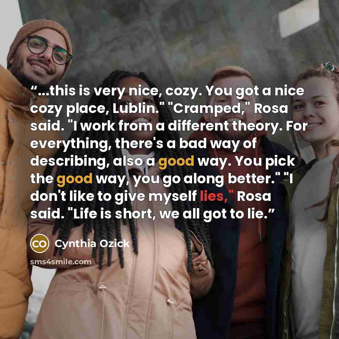 “...this is very nice, cozy. You got a nice cozy place, Lublin." "Cramped," Rosa said. "I work from a different theory. For everything, there's a bad way of describing, also a good way. You pick the good way, you go along better." "I don't like to give myself lies," Rosa said. "Life is short, we…” quote by Cynthia Ozick
