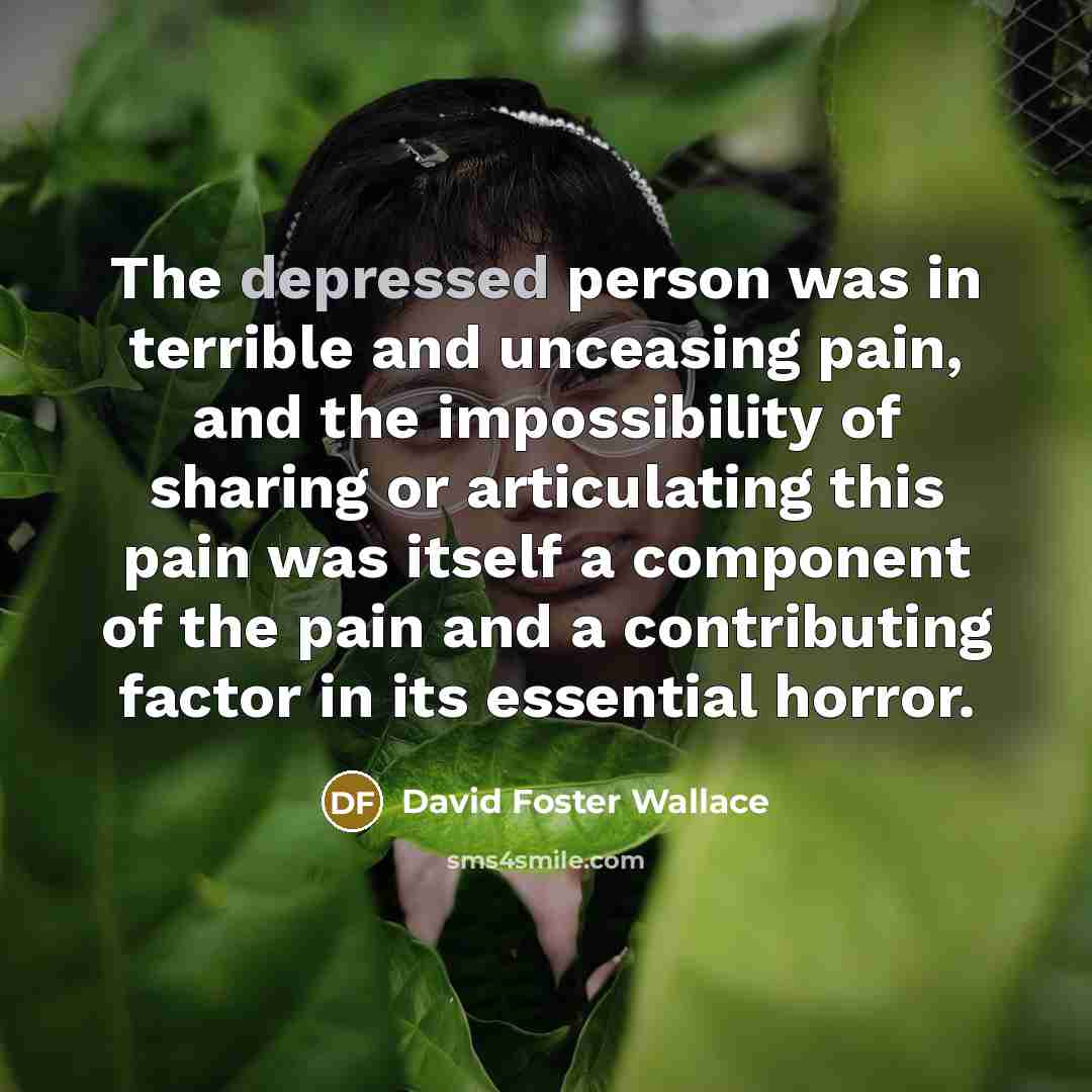 “The depressed person was in terrible and unceasing pain, and the impossibility of sharing or articulating this pain was itself a component of the pain and a contributing factor in its essential horror.” quote by David Foster Wallace