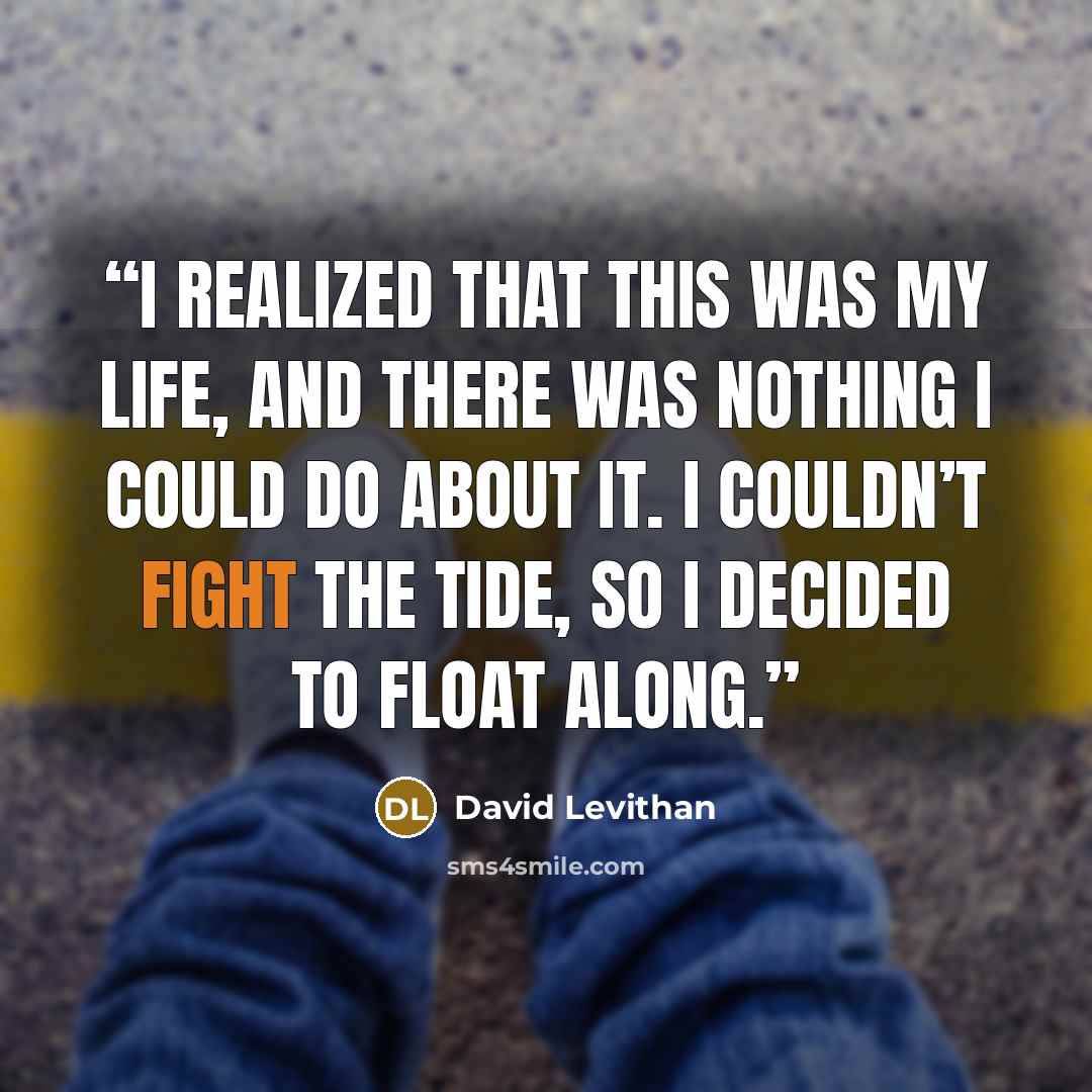 “I realized that this was my life, and there was nothing I could do about it. I couldn’t fight the tide, so I decided to float along.” quote by David Levithan