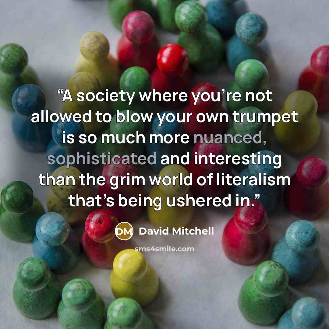 “A society where you’re not allowed to blow your own trumpet is so much more nuanced, sophisticated and interesting than the grim world of literalism that’s being ushered in.” quote by David Mitchell